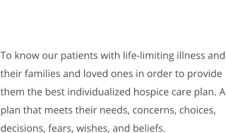 To know our patients with life-limiting illness and their families and loved ones in order to provide them the best individualized hospice care plan. A plan that meets their needs, concerns, choices, decisions, fears, wishes, and beliefs.