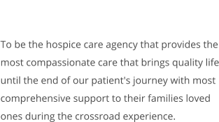 To be the hospice care agency that provides the most compassionate care that brings quality life until the end of our patient's journey with most comprehensive support to their families loved ones during the crossroad experience.